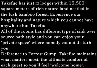 Takefue has just 11 lodges within 16,500 square meters of rich nature land nestled in the lush bamboo forest. Experience our hospitality and nature which you cannot have anywhere but Takefue. All of the rooms has different type of sink over source bath style and you can enjoy your 