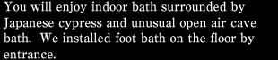 You will enjoy indoor bath surrounded by Japanese cypress and unusual open air cave bath.  We installed foot bath on the floor by entrance.