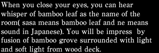 When you close your eyes, you can hear whisper of bamboo leaf as the name of the room( sasa means bamboo leaf and ne means sound in Japanese). You will be impress  by fusion of bamboo grove surrounded with light and soft light from wood deck.