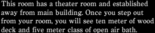 This room has a theater room and established away from main building. Once you step out from your room, you will see ten meter of wood deck and five meter class of open air bath.