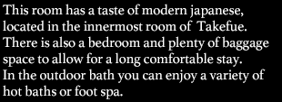This room has a taste of modern Japanese, located in the innermost room of Takefue. You can overlook open-air rock bath through over glass wall of your indoor bath.