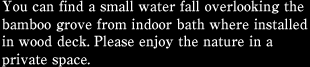 You can find a small water fall overlooking the bamboo grove from indoor bath where installed in wood deck. Please enjoy the nature in a private space.