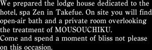 We prepared the lodge house dedicated to the hotel, spa Zen in Takefue. On site you will find open-air bath and a private room overlooking the treatment of MOUSOUCHIKU.Come and spend a moment of bliss not please on this occasion.