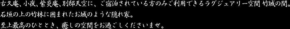 古久庵、小夜、別邸天空に、ご宿泊されている方のみご利用できるラグジュアリー空間 竹城の間。石垣の上の竹林に囲まれたお城のような隠れ家。至上最高のひととき、癒しの空間をお過ごしくださいませ。